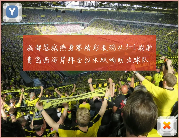 成都蓉城热身赛精彩表现以3-1战胜青岛西海岸拜合拉木双响助力球队胜利