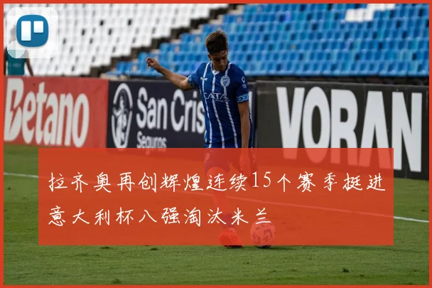 拉齐奥再创辉煌连续15个赛季挺进意大利杯八强淘汰米兰