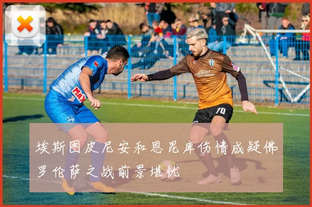 埃斯图皮尼安和恩昆库伤情成疑佛罗伦萨之战前景堪忧