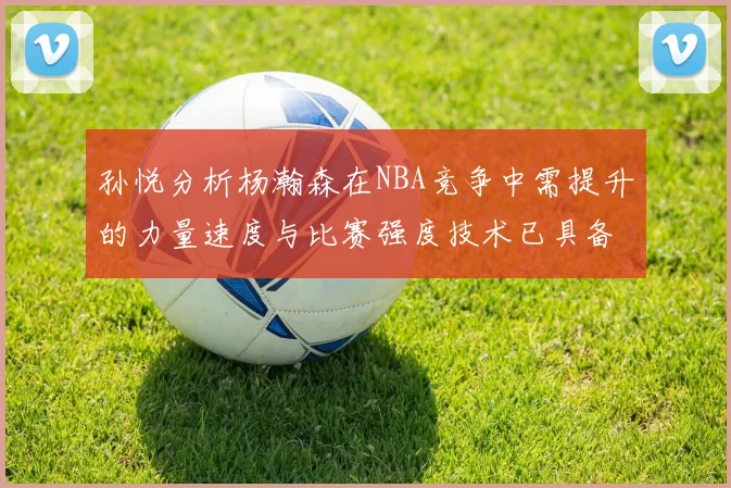 孙悦分析杨瀚森在NBA竞争中需提升的力量速度与比赛强度技术已具备