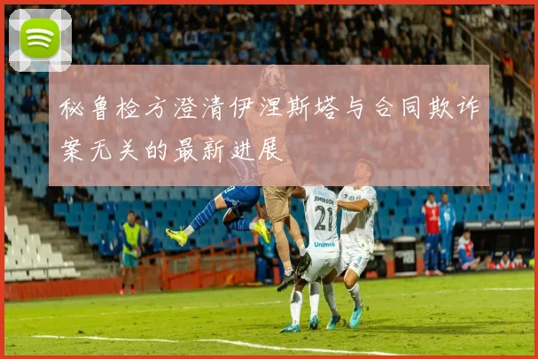 秘鲁检方澄清伊涅斯塔与合同欺诈案无关的最新进展