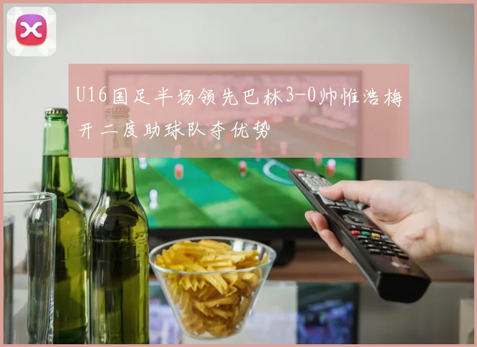 U16国足半场领先巴林3-0帅惟浩梅开二度助球队夺优势