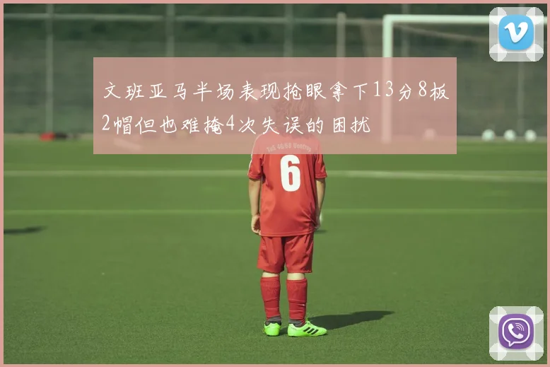 文班亚马半场表现抢眼拿下13分8板2帽但也难掩4次失误的困扰