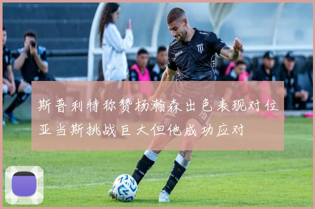 斯普利特称赞杨瀚森出色表现对位亚当斯挑战巨大但他成功应对