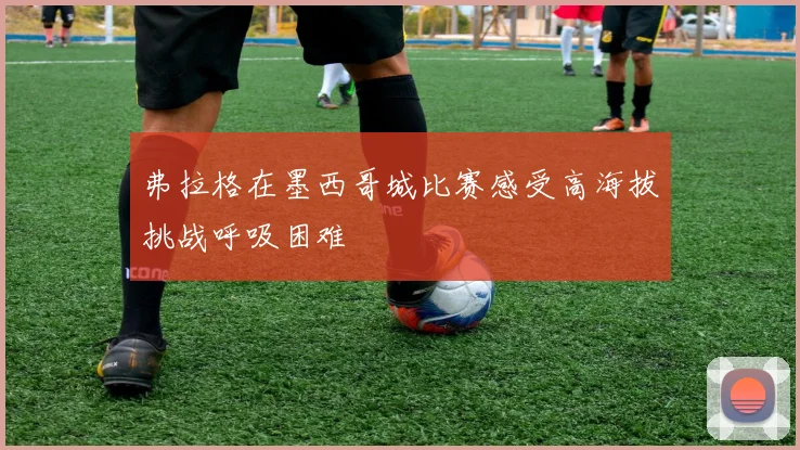 弗拉格在墨西哥城比赛感受高海拔挑战呼吸困难