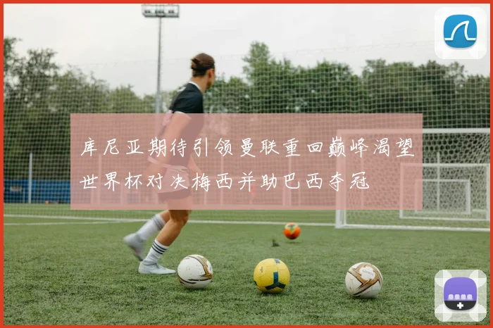 库尼亚期待引领曼联重回巅峰渴望世界杯对决梅西并助巴西夺冠