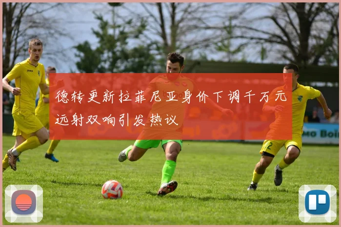 德转更新拉菲尼亚身价下调千万元远射双响引发热议
