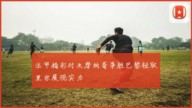 法甲精彩对决摩纳哥争胜巴黎轻取里尔展现实力
