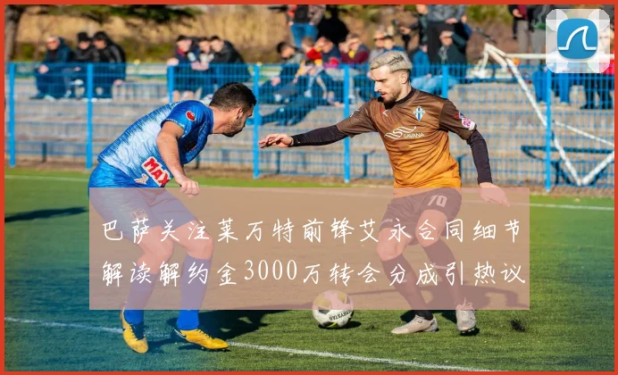 巴萨关注莱万特前锋艾永合同细节解读解约金3000万转会分成引热议
