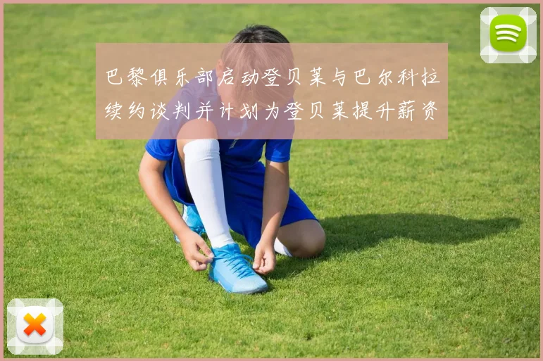 巴黎俱乐部启动登贝莱与巴尔科拉续约谈判并计划为登贝莱提升薪资待遇