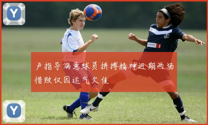 卢指导满意球员拼搏精神近期两场惜败仅因运气欠佳