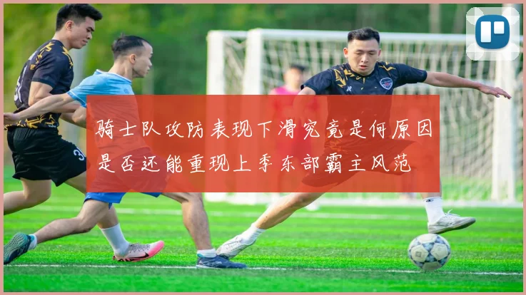 骑士队攻防表现下滑究竟是何原因是否还能重现上季东部霸主风范