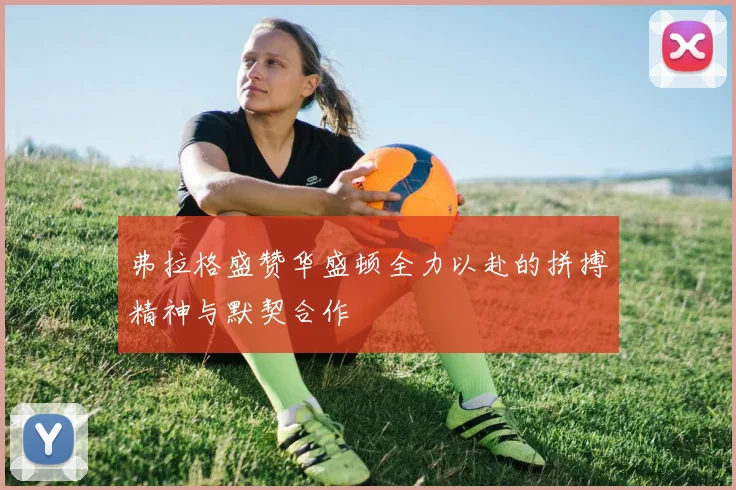 弗拉格盛赞华盛顿全力以赴的拼搏精神与默契合作