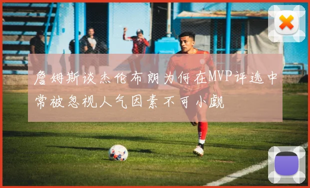 詹姆斯谈杰伦布朗为何在MVP评选中常被忽视人气因素不可小觑