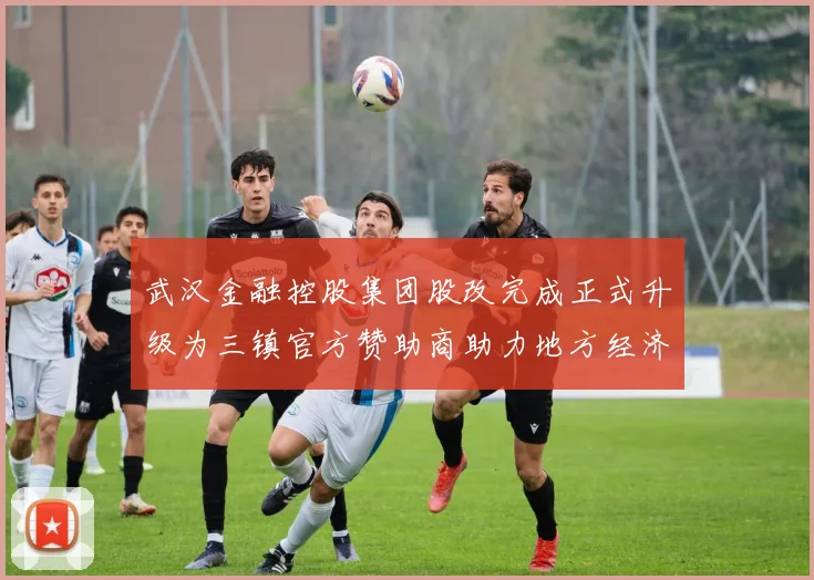 武汉金融控股集团股改完成正式升级为三镇官方赞助商助力地方经济发展