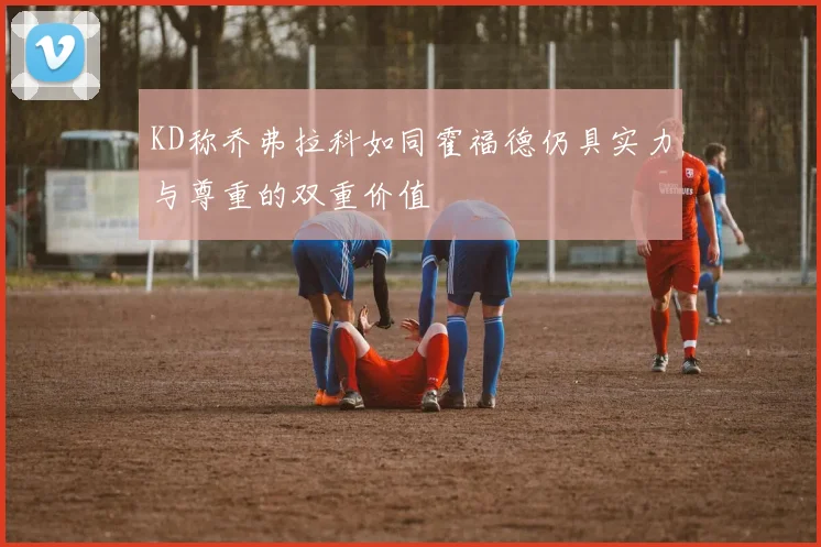 KD称乔弗拉科如同霍福德仍具实力与尊重的双重价值