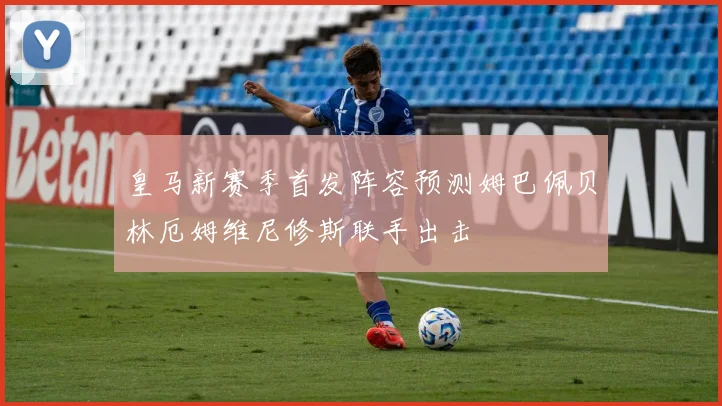 皇马新赛季首发阵容预测姆巴佩贝林厄姆维尼修斯联手出击
