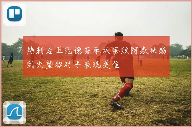 热刺后卫范德芬承认惨败阿森纳感到失望称对手表现更佳