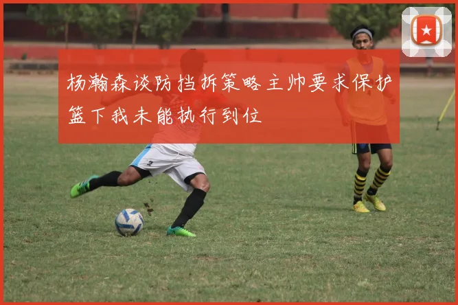 杨瀚森谈防挡拆策略主帅要求保护篮下我未能执行到位