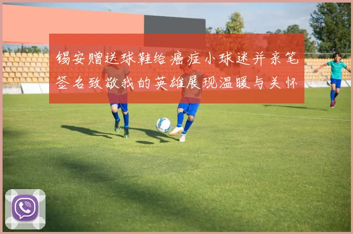 锡安赠送球鞋给癌症小球迷并亲笔签名致敬我的英雄展现温暖与关怀