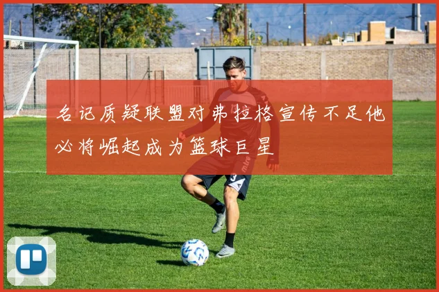 名记质疑联盟对弗拉格宣传不足他必将崛起成为篮球巨星