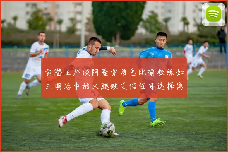 黄潜主帅谈阿隆索角色比喻教练如三明治中的火腿缺乏信任可选择离开