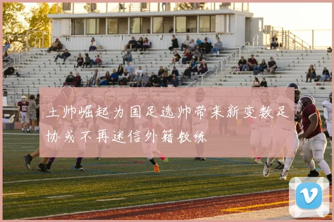 土帅崛起为国足选帅带来新变数足协或不再迷信外籍教练