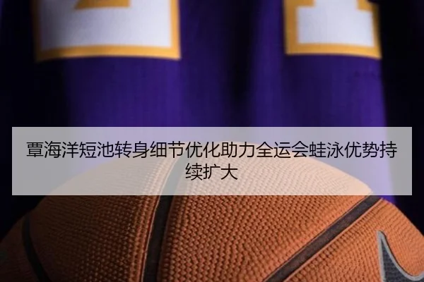 覃海洋短池转身细节优化助力全运会蛙泳优势持续扩大 - SabaSports
